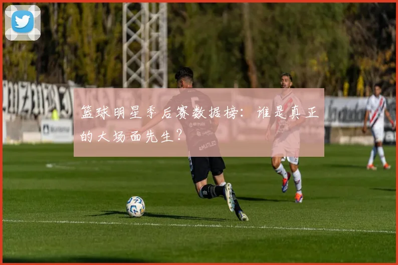 篮球明星季后赛数据榜：谁是真正的大场面先生？