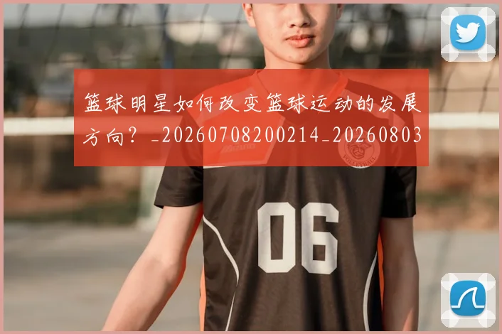 篮球明星如何改变篮球运动的发展方向？_20260708200214_20260803140135