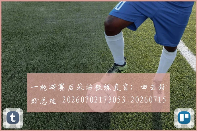 一轮游赛后采访教练直言：回去好好总结_20260702173053_20260715184457