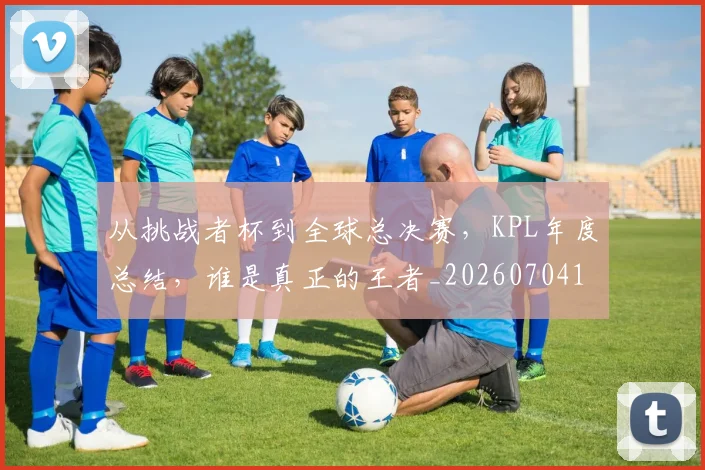 从挑战者杯到全球总决赛,KPL年度总结,谁是真正的王者_20260704164707