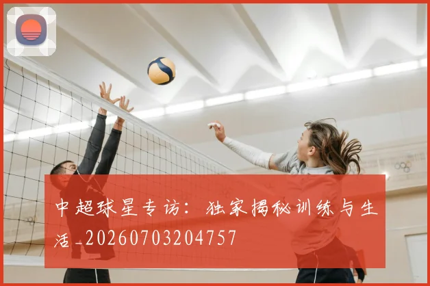 中超球星专访:独家揭秘训练与生活_20260703204757