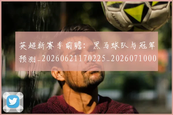 英超新赛季前瞻:黑马球队与冠军预测_20260621170225_20260710005454_20260803145305