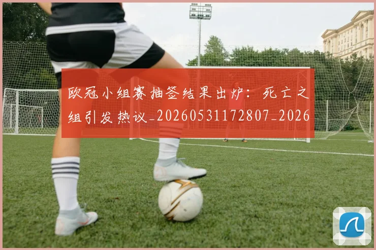 欧冠小组赛抽签结果出炉:死亡之组引发热议_20260531172807_20260707151005_20260801163435