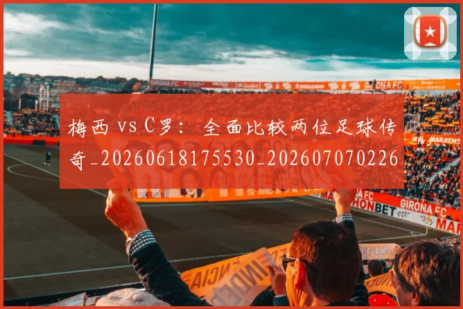 梅西 vs C罗：全面比较两位足球传奇_20260618175530_20260707022644_20260731175941