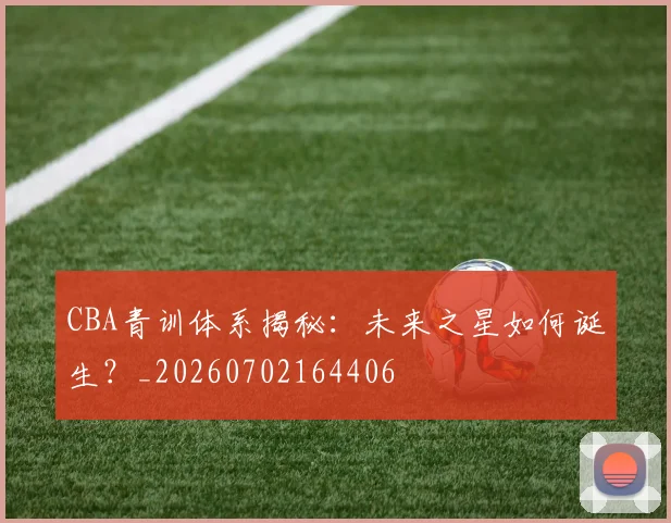 CBA青训体系揭秘：未来之星如何诞生？_20260702164406