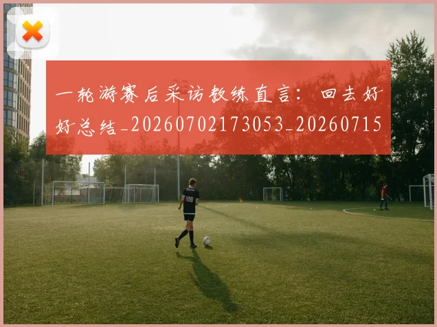 一轮游赛后采访教练直言：回去好好总结_20260702173053_20260715184457