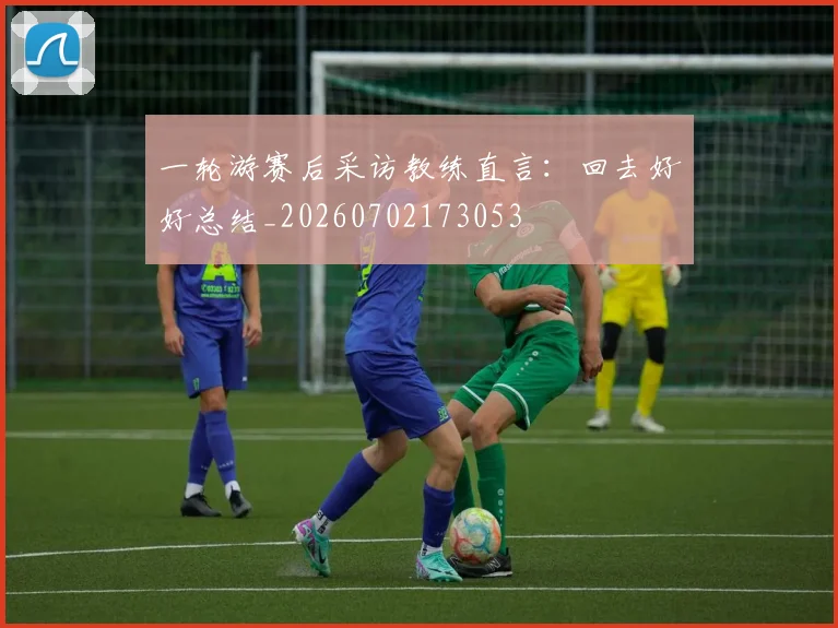一轮游赛后采访教练直言：回去好好总结_20260702173053