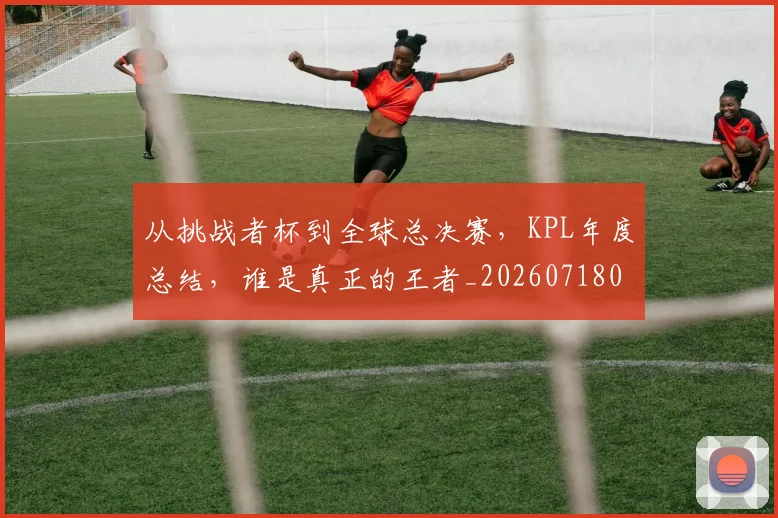 从挑战者杯到全球总决赛，KPL年度总结，谁是真正的王者_20260718001206