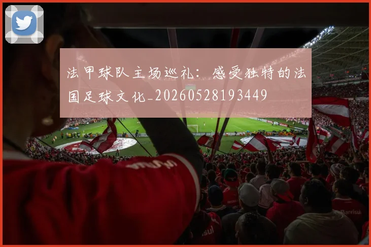 法甲球队主场巡礼：感受独特的法国足球文化_20260528193449