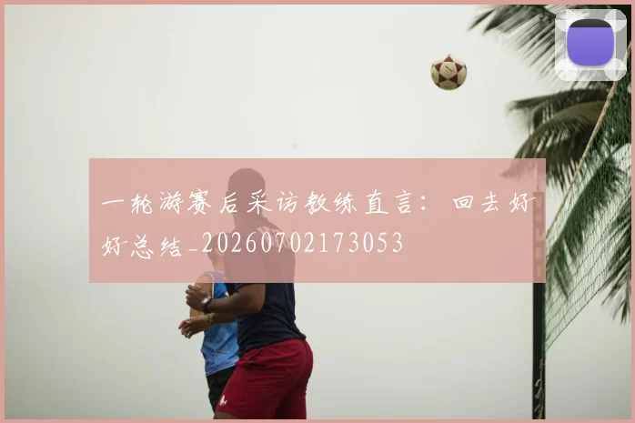 一轮游赛后采访教练直言：回去好好总结_20260702173053