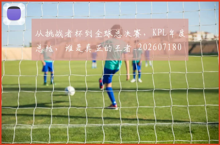 从挑战者杯到全球总决赛,KPL年度总结,谁是真正的王者_20260718001206